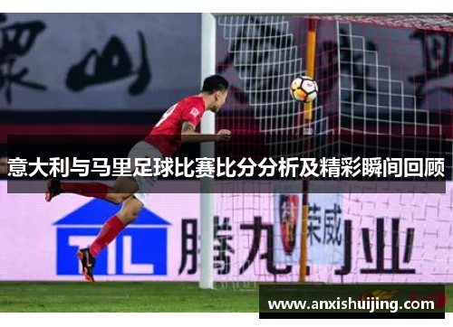 意大利与马里足球比赛比分分析及精彩瞬间回顾