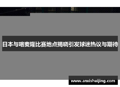 日本与喀麦隆比赛地点揭晓引发球迷热议与期待